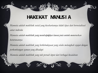 HAKEKAT MANUSIA Manusia adalah makhluk sosial yang kesehariannya tidak lepas dari bersosialisasi antar individu Manusia adalah makhluk yang membutuhkan lawan jenis untuk meneruskan keturunannya Manusia adalah makhluk yang berkebudayaan yang selalu melangkah sejajar dengan perkembangan zaman yang dihadapi Manusia adalah makhluk yang tak pernah luput dari berbagai kesalahan 