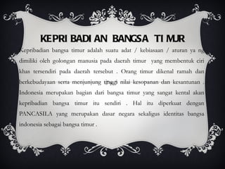 KEPRIBADIAN BANGSA TIMUR Kepribadian bangsa timur adalah suatu adat / kebiasaan / aturan ya ng dimiliki oleh golongan manusia pada daerah timur  yang membentuk ciri khas tersendiri pada daerah tersebut . Orang timur dikenal ramah dan berkebudayaan serta menjunjung tinggi nilai kesopanan dan kesantunan . Indonesia merupakan bagian dari bangsa timur yang sangat kental akan kepribadian bangsa timur itu sendiri . Hal itu diperkuat dengan PANCASILA yang merupakan dasar negara sekaligus identitas bangsa indonesia sebagai bangsa timur . 
