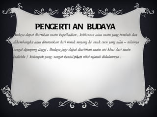 PENGERTIAN BUDAYA Budaya dapat diartikan suatu kepribadian , kebiasaan atau suatu yang tumbuh dan dikembangkn atau diturunkan dari nenek moyang ke anak cucu yang nilai – nilainya sangat dijunjung tinggi . Budaya juga dapat diartikan suatu ciri khas dari suatu individu / kelompok yang  sangat kental akan nilai sejarah didalamnya . 