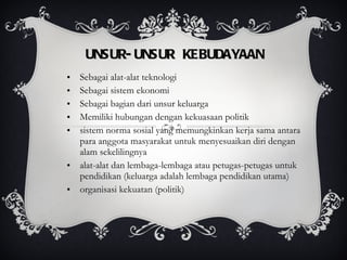 UNSUR-UNSUR KEBUDAYAAN Sebagai alat-alat teknologi Sebagai sistem ekonomi Sebagai bagian dari unsur keluarga Memiliki hubungan dengan kekuasaan politik sistem norma sosial yang memungkinkan kerja sama antara para anggota masyarakat untuk menyesuaikan diri dengan alam sekelilingnya alat-alat dan lembaga-lembaga atau petugas-petugas untuk pendidikan (keluarga adalah lembaga pendidikan utama) organisasi kekuatan (politik) 