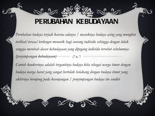 PERUBAHAN KEBUDAYAAN Perubahan budaya terjadi karena adanya / masuknya budaya asing yang mungkin terlihat/terasa/terdengar menarik bagi seorang individu sehingga dengan tidak sengaja merubah dasar kebudayaan yang dipegang individu tersebut sebelumnya (penyimpangan kebudayaan) Contoh konkretnya adalah tergantinya budaya kita sebagai warga timur dengan budaya warga barat yang sangat bertolak belakang dengan budaya timur yang akhirnya berujung pada kesenjangan / penyimpangan budaya itu sendiri 