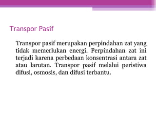 Transpor Pasif
Transpor pasif merupakan perpindahan zat yang
tidak memerlukan energi. Perpindahan zat ini
terjadi karena perbedaan konsentrasi antara zat
atau larutan. Transpor pasif melalui peristiwa
difusi, osmosis, dan difusi terbantu.
 