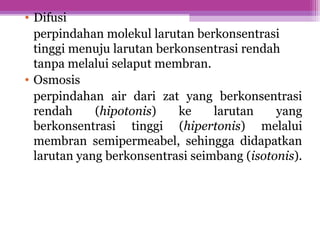 • Difusi
perpindahan molekul larutan berkonsentrasi
tinggi menuju larutan berkonsentrasi rendah
tanpa melalui selaput membran.
• Osmosis
perpindahan air dari zat yang berkonsentrasi
rendah (hipotonis) ke larutan yang
berkonsentrasi tinggi (hipertonis) melalui
membran semipermeabel, sehingga didapatkan
larutan yang berkonsentrasi seimbang (isotonis).
 