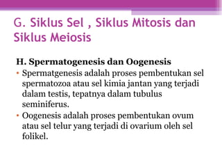 G. Siklus Sel , Siklus Mitosis dan
Siklus Meiosis
H. Spermatogenesis dan Oogenesis
• Spermatgenesis adalah proses pembentukan sel
spermatozoa atau sel kimia jantan yang terjadi
dalam testis, tepatnya dalam tubulus
seminiferus.
• Oogenesis adalah proses pembentukan ovum
atau sel telur yang terjadi di ovarium oleh sel
folikel.
 