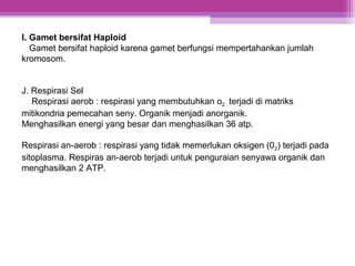 I. Gamet bersifat Haploid
Gamet bersifat haploid karena gamet berfungsi mempertahankan jumlah
kromosom.
J. Respirasi Sel
Respirasi aerob : respirasi yang membutuhkan o2 . terjadi di matriks
mitikondria pemecahan seny. Organik menjadi anorganik.
Menghasilkan energi yang besar dan menghasilkan 36 atp.
Respirasi an-aerob : respirasi yang tidak memerlukan oksigen (02) terjadi pada
sitoplasma. Respiras an-aerob terjadi untuk penguraian senyawa organik dan
menghasilkan 2 ATP.
 