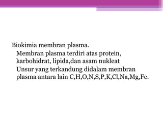 Biokimia membran plasma.
Membran plasma terdiri atas protein,
karbohidrat, lipida,dan asam nukleat
Unsur yang terkandung didalam membran
plasma antara lain C,H,O,N,S,P,K,Cl,Na,Mg,Fe.
 