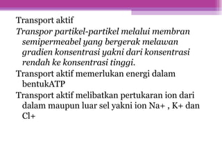 Transport aktif
Transpor partikel-partikel melalui membran
semipermeabel yang bergerak melawan
gradien konsentrasi yakni dari konsentrasi
rendah ke konsentrasi tinggi.
Transport aktif memerlukan energi dalam
bentukATP
Transport aktif melibatkan pertukaran ion dari
dalam maupun luar sel yakni ion Na+ , K+ dan
Cl+
 