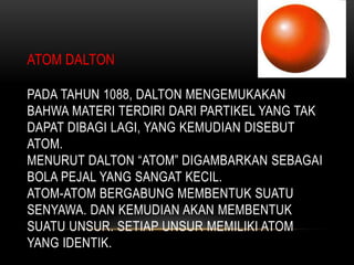 ATOM DALTON

PADA TAHUN 1088, DALTON MENGEMUKAKAN
BAHWA MATERI TERDIRI DARI PARTIKEL YANG TAK
DAPAT DIBAGI LAGI, YANG KEMUDIAN DISEBUT
ATOM.
MENURUT DALTON “ATOM” DIGAMBARKAN SEBAGAI
BOLA PEJAL YANG SANGAT KECIL.
ATOM-ATOM BERGABUNG MEMBENTUK SUATU
SENYAWA. DAN KEMUDIAN AKAN MEMBENTUK
SUATU UNSUR. SETIAP UNSUR MEMILIKI ATOM
YANG IDENTIK.
 