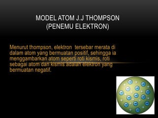 MODEL ATOM J.J THOMPSON
             (PENEMU ELEKTRON)

Menurut thompson, elektron tersebar merata di
dalam atom yang bermuatan positif, sehingga ia
menggambarkan atom seperti roti kismis, roti
sebagai atom dan kismis adalah elektron yang
bermuatan negatif.
 