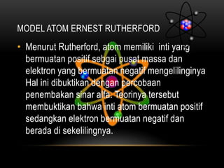 MODEL ATOM ERNEST RUTHERFORD
• Menurut Rutherford, atom memiliki inti yang
  bermuatan positif sebgai pusat massa dan
  elektron yang bermuatan negatif mengelilinginya
  Hal ini dibuktikan dengan percobaan
  penembakan sinar alfa. Teorinya tersebut
  membuktikan bahwa inti atom bermuatan positif
  sedangkan elektron bermuatan negatif dan
  berada di sekelilingnya.
 
