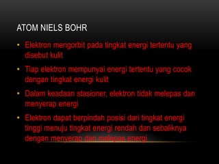 ATOM NIELS BOHR
• Elektron mengorbit pada tingkat energi tertentu yang
  disebut kulit
• Tiap elektron mempunyai energi tertentu yang cocok
  dengan tingkat energi kulit
• Dalam keadaan stasioner, elektron tidak melepas dan
  menyerap energi
• Elektron dapat berpindah posisi dari tingkat energi
  tinggi menuju tingkat energi rendah dan sebaliknya
  dengan menyerap dan melepas energi
 