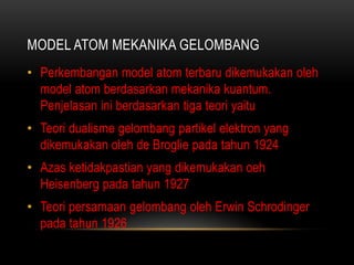 MODEL ATOM MEKANIKA GELOMBANG
• Perkembangan model atom terbaru dikemukakan oleh
  model atom berdasarkan mekanika kuantum.
  Penjelasan ini berdasarkan tiga teori yaitu
• Teori dualisme gelombang partikel elektron yang
  dikemukakan oleh de Broglie pada tahun 1924
• Azas ketidakpastian yang dikemukakan oeh
  Heisenberg pada tahun 1927
• Teori persamaan gelombang oleh Erwin Schrodinger
  pada tahun 1926
 