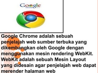 Google Chrome adalah sebuah
penjelajah web sumber terbuka yang
dikembangkan oleh Google dengan
menggunakan mesin rendering WebKit.
WebKit adalah sebuah Mesin Layout
yang didesain agar penjelajah web dapat
merender halaman web
 