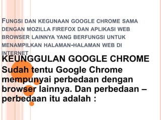 FUNGSI DAN KEGUNAAN GOOGLE CHROME SAMA
DENGAN MOZILLA FIREFOX DAN APLIKASI WEB
BROWSER LAINNYA YANG BERFUNGSI UNTUK
MENAMPILKAN HALAMAN-HALAMAN WEB DI
INTERNET
KEUNGGULAN GOOGLE CHROME
Sudah tentu Google Chrome
mempunyai perbedaan dengan
browser lainnya. Dan perbedaan –
perbedaan itu adalah :
 