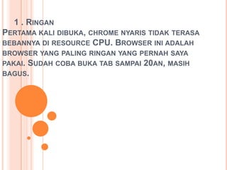 1 . RINGAN
PERTAMA KALI DIBUKA, CHROME NYARIS TIDAK TERASA
BEBANNYA DI RESOURCE CPU. BROWSER INI ADALAH
BROWSER YANG PALING RINGAN YANG PERNAH SAYA
PAKAI. SUDAH COBA BUKA TAB SAMPAI 20AN, MASIH
BAGUS.
 