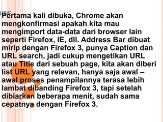 UITIF
Pertama kali dibuka, Chrome akan
mengkonfirmasi apakah kita mau
mengimport data-data dari browser lain
seperti Firefox, IE, dll. Address Bar dibuat
mirip dengan Firefox 3, punya Caption dan
URL search, jadi cukup mengetikan URL
atau Title dari sebuah page, kita akan diberi
list URL yang relevan, hanya saja awal –
awal proses penampilannya terasa lebih
lambat dibanding Firefox 3, tapi setelah
dibiarkan beberapa menit, sudah sama
cepatnya dengan Firefox 3.
 