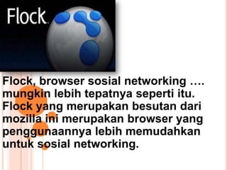 Flock, browser sosial networking ….
mungkin lebih tepatnya seperti itu.
Flock yang merupakan besutan dari
mozilla ini merupakan browser yang
penggunaannya lebih memudahkan
untuk sosial networking.
 