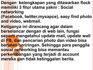 Dengan kelengkapan yang ditawarkan flock
memiliki 3 fitur utama yakni : Social
networking
(Facebook, twitter,mysapce), easy find photo
and video, webmail.
Ketiganya ini dirancang agar dalam
berselancar dengan di web lain, fungsi
seperti mengetahui update mail, update wall
di FB, dan pencarian photo dan video bisa
berjalan beriringan. Sehingga para penggila
sosial networking bisa memantau
perkembangan yang terjadi di account
mereka dan tidak ketinggalan berita.
 