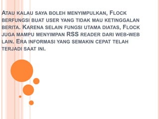 ATAU KALAU SAYA BOLEH MENYIMPULKAN, FLOCK
BERFUNGSI BUAT USER YANG TIDAK MAU KETINGGALAN
BERITA. KARENA SELAIN FUNGSI UTAMA DIATAS, FLOCK
JUGA MAMPU MENYIMPAN RSS READER DARI WEB-WEB
LAIN. ERA INFORMASI YANG SEMAKIN CEPAT TELAH
TERJADI SAAT INI.
 