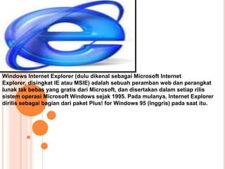 Windows Internet Explorer (dulu dikenal sebagai Microsoft Internet
Explorer, disingkat IE atau MSIE) adalah sebuah peramban web dan perangkat
lunak tak bebas yang gratis dari Microsoft, dan disertakan dalam setiap rilis
sistem operasi Microsoft Windows sejak 1995. Pada mulanya, Internet Explorer
dirilis sebagai bagian dari paket Plus! for Windows 95 (Inggris) pada saat itu.
 