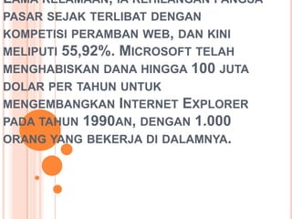LAMA KELAMAAN, IA KEHILANGAN PANGSA
PASAR SEJAK TERLIBAT DENGAN
KOMPETISI PERAMBAN WEB, DAN KINI
MELIPUTI 55,92%. MICROSOFT TELAH
MENGHABISKAN DANA HINGGA 100 JUTA
DOLAR PER TAHUN UNTUK
MENGEMBANGKAN INTERNET EXPLORER
PADA TAHUN 1990AN, DENGAN 1.000
ORANG YANG BEKERJA DI DALAMNYA.
 