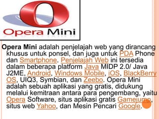 Opera Mini adalah penjelajah web yang dirancang
khusus untuk ponsel, dan juga untuk PDA Phone
dan Smartphone. Penjelajah Web ini tersedia
dalam beberapa platform Java MIDP 2.0/ Java
J2ME, Android, Windows Mobile, iOS, BlackBerry
OS, UIQ3, Symbian, dan Zeebo. Opera Mini
adalah sebuah aplikasi yang gratis, didukung
melalui kemitraan antara para pengembang, yaitu
Opera Software, situs aplikasi gratis Gamejump,
situs web Yahoo, dan Mesin Pencari Google.
 