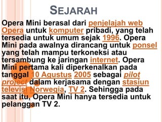 SEJARAH
Opera Mini berasal dari penjelajah web
Opera untuk komputer pribadi, yang telah
tersedia untuk umum sejak 1996. Opera
Mini pada awalnya dirancang untuk ponsel
yang telah mampu terkoneksi atau
tersambung ke jaringan internet. Opera
Mini pertama kali diperkenalkan pada
tanggal 10 Agustus 2005 sebagai pilot
project dalam kerjasama dengan stasiun
televisi Norwegia, TV 2. Sehingga pada
saat itu, Opera Mini hanya tersedia untuk
pelanggan TV 2.
 