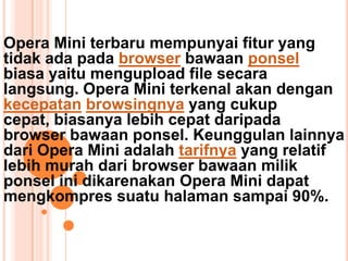 Opera Mini terbaru mempunyai fitur yang
tidak ada pada browser bawaan ponsel
biasa yaitu mengupload file secara
langsung. Opera Mini terkenal akan dengan
kecepatan browsingnya yang cukup
cepat, biasanya lebih cepat daripada
browser bawaan ponsel. Keunggulan lainnya
dari Opera Mini adalah tarifnya yang relatif
lebih murah dari browser bawaan milik
ponsel ini dikarenakan Opera Mini dapat
mengkompres suatu halaman sampai 90%.
 