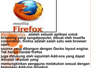 Mozilla Firefox , adalah sebuah aplikasi untuk
browsing yang sangatpopuler, dibuat oleh mozilla
corporation, firefox adalah salah satu web browser
open
source yang dibangun dengan Gecko layout engine.
Tak hanya handal firefox
juga didukung oleh sejumlah Add-ons yang dapat
diinstall terpisah yang
memungkinkan pengguna melakukan sesuai dengan
 