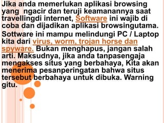 Jika anda memerlukan aplikasi browsing
yang ngacir dan teruji keamanannya saat
travellingdi internet, Software ini wajib di
coba dan dijadikan aplikasi browsingutama.
Sottware ini mampu melindungi PC / Laptop
kita dari virus, worm, trojan horse dan
spyware. Bukan menghapus, jangan salah
arti. Maksudnya, jika anda tanpasengaja
mengakses situs yang berbahaya, Kita akan
menerima pesanperingatan bahwa situs
tersebut berbahaya untuk dibuka. Warning
gitu.
 