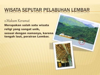 WISATA SEPUTAR PELABUHAN LEMBAR
2.Makam Keramat
Merupakan salah satu wisata
religi yang sangat unik,
sesuai dengan namanya, karena makam tersebut berada di
tengah laut, perairan Lembar.
 