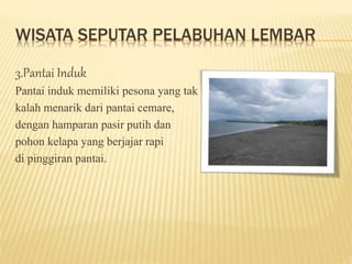 WISATA SEPUTAR PELABUHAN LEMBAR
3.Pantai Induk
Pantai induk memiliki pesona yang tak
kalah menarik dari pantai cemare,
dengan hamparan pasir putih dan
pohon kelapa yang berjajar rapi
di pinggiran pantai.
 