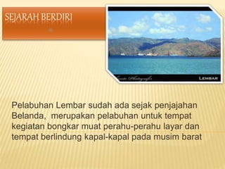 Pelabuhan Lembar sudah ada sejak penjajahan
Belanda, merupakan pelabuhan untuk tempat
kegiatan bongkar muat perahu-perahu layar dan
tempat berlindung kapal-kapal pada musim barat
 