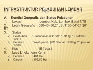 INFRASTRUKTUR PELABUHAN LEMBAR
A. Kondisi Geografis dan Status Pelabuhan
1. Lokasi : Lembar/Kab. Lombok Barat NTB
2. Letak Geografis : 080-43’-50,2” LS /1160-04’-24,20”
BT
3. Status
a) Pelabuhan : Diusahakan (PP 58th 1991 tgl 19 oktober
1991)
b) Perairan : Wajib pandu (KM 3 tahun 1999 tgl 25 januari
1999)
4. Klas : III ( tiga )
5. Luas Lingkungan Kerja
a) Perairan : 481 Ha
b) Daratan : 156,50 Ha
 