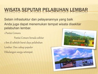 WISATA SEPUTAR PELABUHAN LEMBAR
Selain infrastuktur dan pelayanannya yang baik
Anda juga dapat menemukan tempat wisata disekitar
pelabuhan lembar.
1.Pantai Cemara
Pantai Cemare berada sekitar
2 km di sebelah barat daya pelabuhan
Lembar. Dan cukup populer
Dikalangan warga setempat.
 