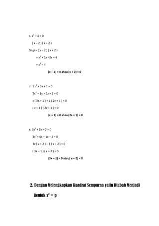 c. x2 – 4 = 0
(x–2)(x+2)
Diuji = ( x – 2 ) ( x + 2 )
= x2 + 2x –2x – 4
= x2 – 4
(x – 2) = 0 atau (x + 2) = 0

d. 2x2 + 3x + 1 = 0
2x2 + 1x + 2x + 1 = 0
x ( 2x + 1 ) + 1 ( 2x + 1 ) = 0
( x + 1 ) ( 2x + 1 ) = 0
(x + 1) = 0 atau (2x + 1) = 0

e. 3x2 + 5x – 2 = 0
3x2 + 6x – 1x – 2 = 0
3x ( x + 2 ) – 1 ( x + 2 ) = 0
( 3x – 1 ) ( x + 2 ) = 0
(3x – 1) = 0 atau( x + 2) = 0

2. Dengan Melengkapkan Kuadrat Sempurna yaitu Diubah Menjadi
Bentuk x2 = p

 