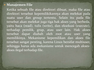  Manajemen File 
Ketika sebuah file atau direktori dibuat, maka file atau 
direktori tersebut kepemilikikannya akan melekat pada 
suatu user dan group tertentu. Selain itu pada file 
tersebut akan melekat juga tiga hak akses yang berbeda, 
yaitu baca (read), tulis (write), dan eksekusi (execute), 
terhadap pemilik, grup, atau user lain. Hak akses 
tersebut dapat diubah oleh root atau user yang 
memilikinya. Mekanisme kepemilikan dan akses file 
tersebut sangat penting, karena Linux bersifat multiuser, 
sehingga harus ada mekanisme untuk mencegah akses-akses 
ilegal terhadap file. 
 