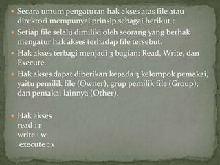  Secara umum pengaturan hak akses atas file atau 
direktori mempunyai prinsip sebagai berikut : 
 Setiap file selalu dimiliki oleh seorang yang berhak 
mengatur hak akses terhadap file tersebut. 
 Hak akses terbagi menjadi 3 bagian: Read, Write, dan 
Execute. 
 Hak akses dapat diberikan kepada 3 kelompok pemakai, 
yaitu pemilik file (Owner), grup pemilik file (Group), 
dan pemakai lainnya (Other). 
 Hak akses 
read : r 
write : w 
execute : x 
 