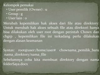 Kelompok pemakai 
• User pemilik (Owner) : u 
• Group : g 
• User lain : o 
Merubah kepemilikan hak akses dari file atau direktory: 
Untuk merubah hak akses sebuah file atau direktori hanya 
bisa dilakukan oleh user root dengan perintah Chown dan 
chgrp , kepemilikan file ini terkadang perlu dilakukan 
dengan alasan keamanan 
. 
Syntax: root@user:/home/user# chownama_pemilik_baru 
nama_direktory/nama_file 
Sebelumnya coba kita membuat direktory dengan nama 
folderSaya.docx 
 