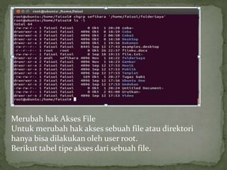 Merubah hak Akses File 
Untuk merubah hak akses sebuah file atau direktori 
hanya bisa dilakukan oleh user root. 
Berikut tabel tipe akses dari sebuah file. 
 