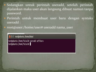  Sedangkan untuk perintah useradd, setelah perintah 
dijalankan maka user akan langsung dibuat namun tanpa 
password. 
 Perintah untuk membuat user baru dengan syntaks 
useradd : 
 root@user:/home/user# useradd nama_user 
 