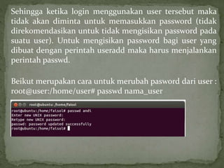 Sehingga ketika login menggunakan user tersebut maka 
tidak akan diminta untuk memasukkan password (tidak 
direkomendasikan untuk tidak mengisikan password pada 
suatu user). Untuk mengisikan password bagi user yang 
dibuat dengan perintah useradd maka harus menjalankan 
perintah passwd. 
Beikut merupakan cara untuk merubah pasword dari user : 
root@user:/home/user# passwd nama_user 
 