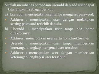 Setelah membahas perbedaan useradd dan add user dapat 
kita rangkum sebagai berikut : 
a) Useradd : menciptakan user tanpa mengeset password. 
 Adduser : menciptakan user dengan melakukan 
setting password terlebih dahulu. 
b) Useradd : menciptakan user tanpa ada home 
direktorinya. 
 Adduser : menciptakan user serta homdirektorinya. 
 Useradd : menciptakan user tanpa memberikan 
keterangan lengkap mengenai user tersebut. 
 Adduser : menciptakan user dengan memberikan 
keterangan lengkap si user tersebut. 
 