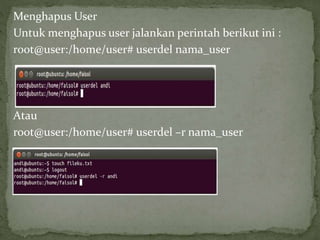 Menghapus User 
Untuk menghapus user jalankan perintah berikut ini : 
root@user:/home/user# userdel nama_user 
Atau 
root@user:/home/user# userdel –r nama_user 
 