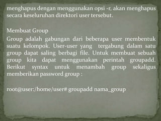 menghapus dengan menggunakan opsi -r, akan menghapus 
secara keseluruhan direktori user tersebut. 
Membuat Group 
Group adalah gabungan dari beberapa user membentuk 
suatu kelompok. User-user yang tergabung dalam satu 
group dapat saling berbagi file. Untuk membuat sebuah 
group kita dapat menggunakan perintah groupadd. 
Berikut syntax untuk menambah group sekaligus 
memberikan password group : 
root@user:/home/user# groupadd nama_group 
 
