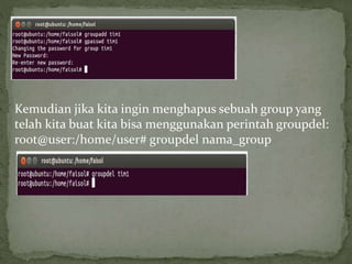 Kemudian jika kita ingin menghapus sebuah group yang 
telah kita buat kita bisa menggunakan perintah groupdel: 
root@user:/home/user# groupdel nama_group 
 