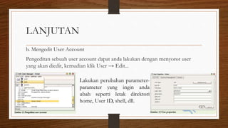 LANJUTAN
b. Mengedit User Account
Pengeditan sebuah user account dapat anda lakukan dengan menyorot user
yang akan diedit, kemudian klik User → Edit...
Lakukan perubahan parameter-
parameter yang ingin anda
ubah seperti letak direktori
home, User ID, shell, dll.
 