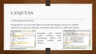 LANJUTAN
d. Menghapus Password
Penghapusan user account dapat anda lakukan dengan menyorot terlebih
dahulu user yang akan dihapus, kemudian pada tab User, pilih opsi Delete.
Kemudian akan muncul
jendela verifikasi untuk
menanyakan apakah user
account tersebut akan
dihapus.
 