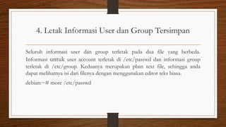 4. Letak Informasi User dan Group Tersimpan
Seluruh informasi user dan group terletak pada dua file yang berbeda.
Informasi untuk user account terletak di /etc/passwd dan informasi group
terletak di /etc/group. Keduanya merupakan plain text file, sehingga anda
dapat melihatnya isi dari filenya dengan menggunakan editor teks biasa.
debian:~# more /etc/passwd
 