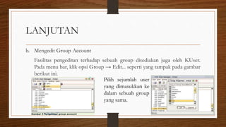 LANJUTAN
b. Mengedit Group Account
Fasilitas pengeditan terhadap sebuah group disediakan juga oleh KUser.
Pada menu bar, klik opsi Group → Edit... seperti yang tampak pada gambar
berikut ini.
Pilih sejumlah user
yang dimasukkan ke
dalam sebuah group
yang sama.
 